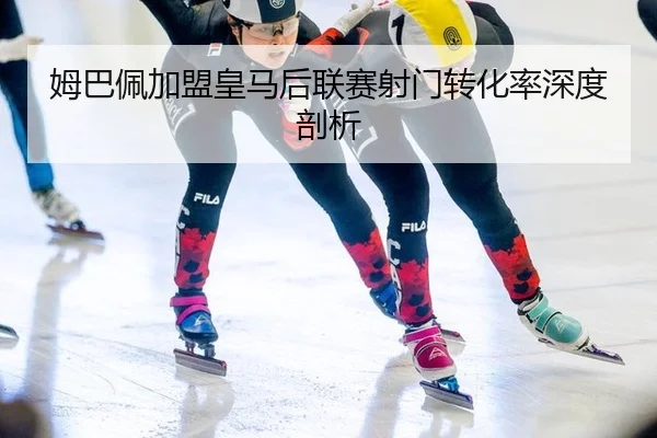 姆巴佩加盟皇马后联赛射门转化率深度剖析
