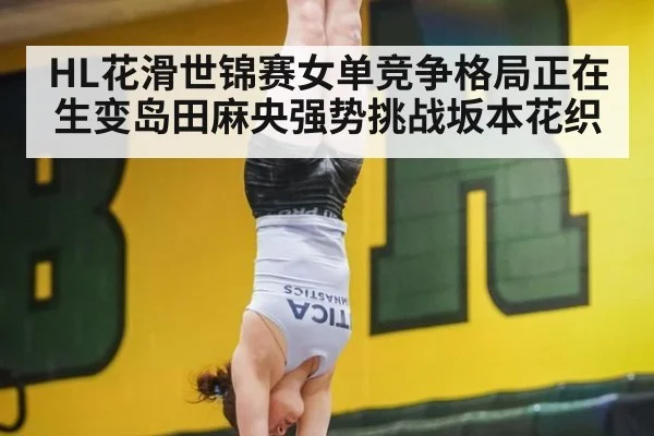 HL花滑世锦赛女单竞争格局正在生变岛田麻央强势挑战坂本花织